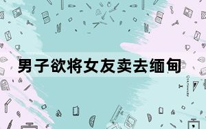 男子欲将女友卖去缅甸 迷路后报警 这到底是怎么回事？