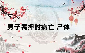 男子羁押时病亡 尸体失踪525天 背后真相实在令人震惊