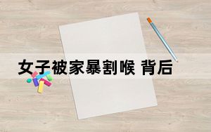 女子被家暴割喉 背后真相让人感到惊讶