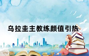 乌拉圭主教练颜值引热议 背后真相实在令人震惊