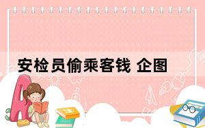 安检员偷乘客钱 企图吞下现金掩盖 背后真相令人震惊