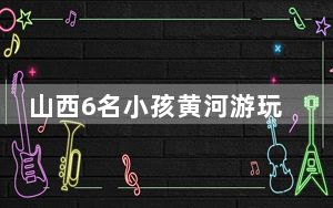 山西6名小孩黄河游玩溺水 这到底是怎么回事？