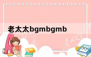老太太bgmbgmbgm 这到底是怎么回事？