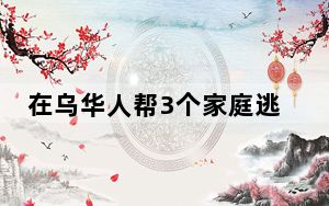在乌华人帮3个家庭逃离 背后真相让人感到惊讶