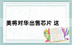 美将对华出售芯片 这到底是怎么回事？