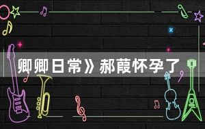 卿卿日常》郝葭怀孕了为什么不开心 这到底是怎么回事？