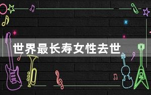 世界最长寿女性去世 背后真相实在让人惊愕