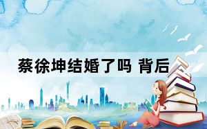 蔡徐坤结婚了吗 背后真相实在令人震惊