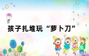孩子扎堆玩“萝卜刀”引担忧 实在太危险了