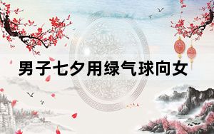 男子七夕用绿气球向女友求婚 背后真相令人震惊