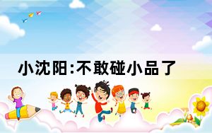 小沈阳:不敢碰小品了 背后的真相让人始料未及