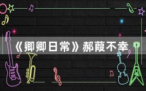 《卿卿日常》郝葭不幸去世了吗 背后真相实在令人震惊