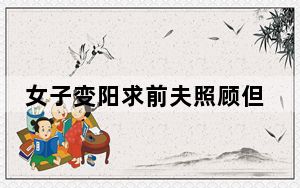 女子变阳求前夫照顾但拒绝复合 背后真相令人震惊
