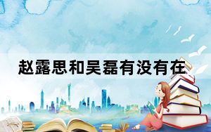 赵露思和吴磊有没有在一起 背后真相实在令人震惊