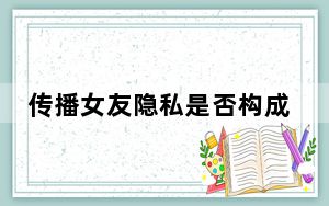 传播女友隐私是否构成犯罪 背后真相实在让人惊愕