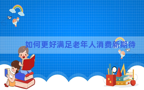 如何更好满足老年人消费新期待？相关部门回应关切