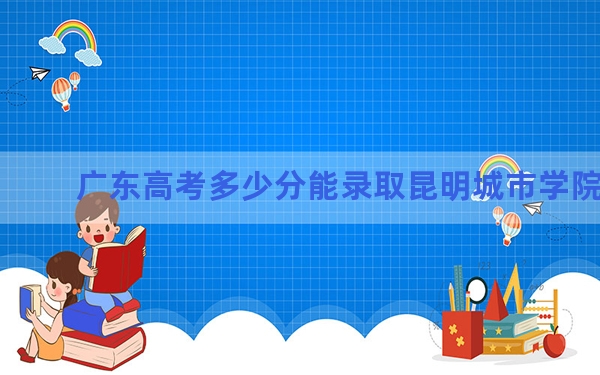 广东高考多少分能录取昆明城市学院？2024年历史类录取分478分 物理类最低472分