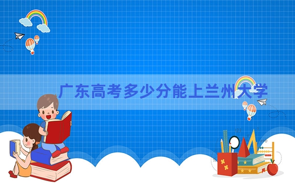 广东高考多少分能上兰州大学？附2022-2024年院校投档线
