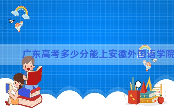 广东高考多少分能上安徽外国语学院？附2022-2024年最低录取分数线