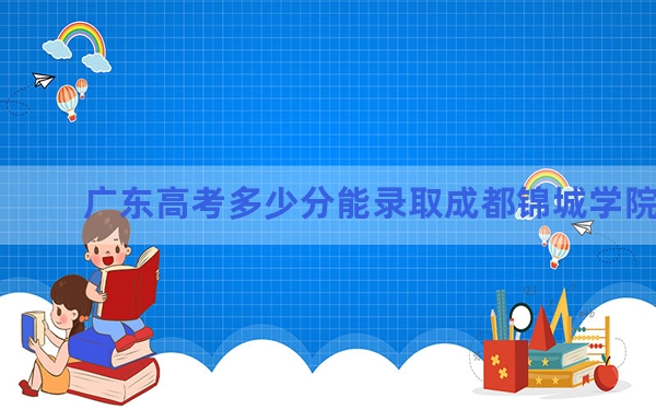 广东高考多少分能录取成都锦城学院？附2022-2024年最低录取分数线