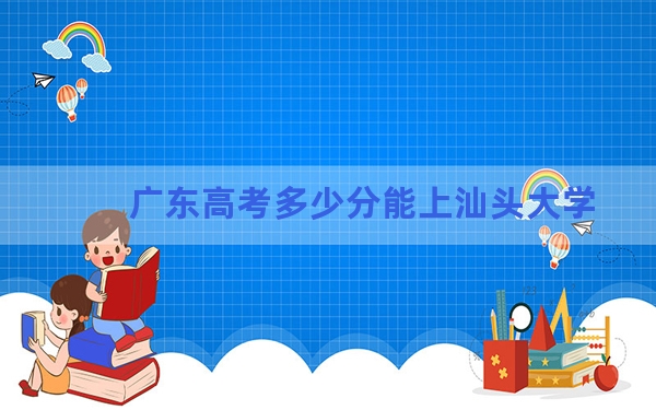 广东高考多少分能上汕头大学？2024年历史类录取分542分 物理类最低550分