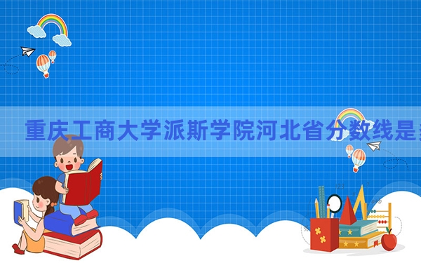 重庆工商大学派斯学院河北省分数线是多少？2025年河北考生参考
