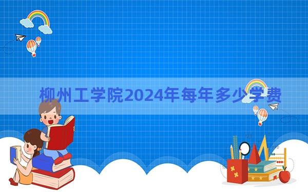 柳州工学院2024年每年多少学费？每年20500元到22500元（供四川考生参考）